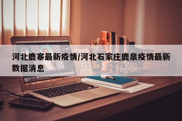 河北鹿寨最新疫情/河北石家庄鹿泉疫情最新数据消息