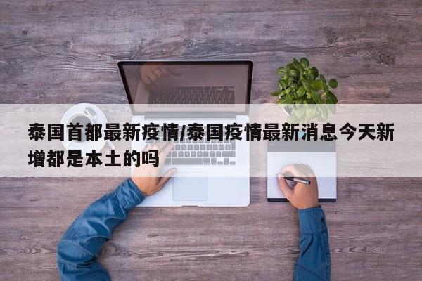 泰国首都最新疫情/泰国疫情最新消息今天新增都是本土的吗