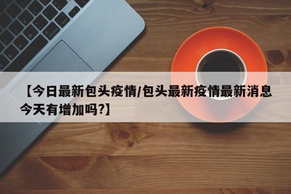 【今日最新包头疫情/包头最新疫情最新消息今天有增加吗?】