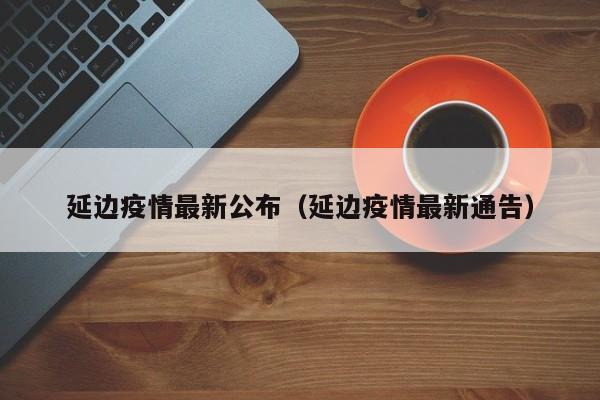 延边疫情最新公布（延边疫情最新通告）