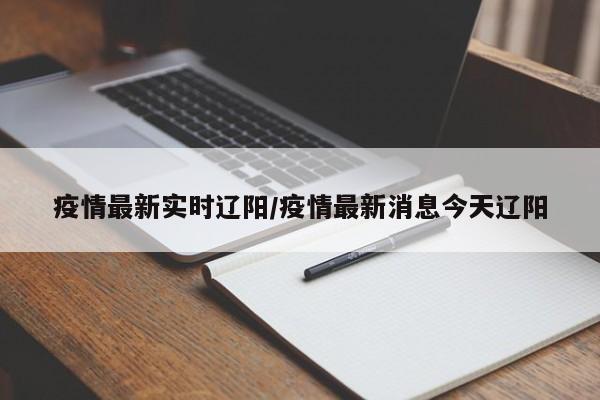 疫情最新实时辽阳/疫情最新消息今天辽阳