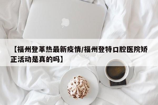 【福州登革热最新疫情/福州登特口腔医院矫正活动是真的吗】