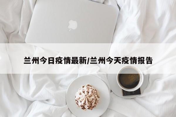 兰州今日疫情最新/兰州今天疫情报告