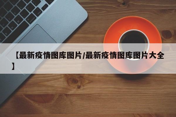 【最新疫情图库图片/最新疫情图库图片大全】