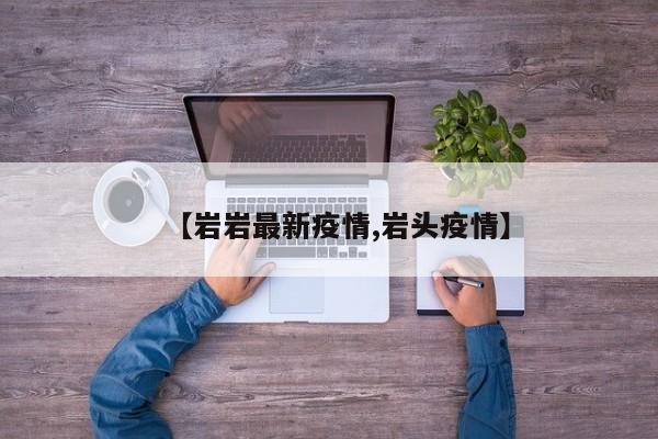【岩岩最新疫情,岩头疫情】