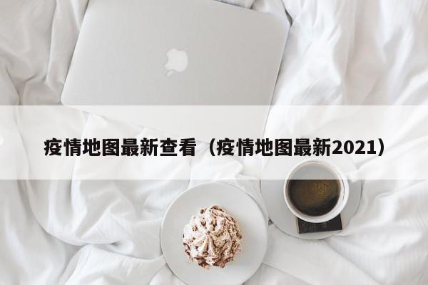 疫情地图最新查看（疫情地图最新2021）