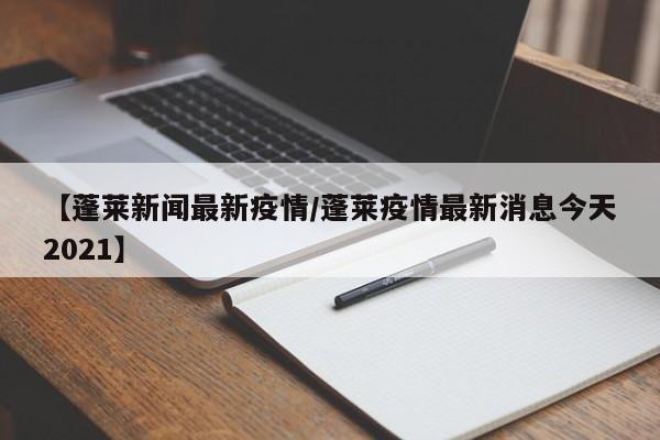 【蓬莱新闻最新疫情/蓬莱疫情最新消息今天2021】