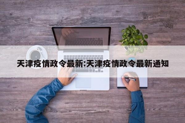 天津疫情政令最新:天津疫情政令最新通知