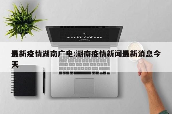 最新疫情湖南广电:湖南疫情新闻最新消息今天