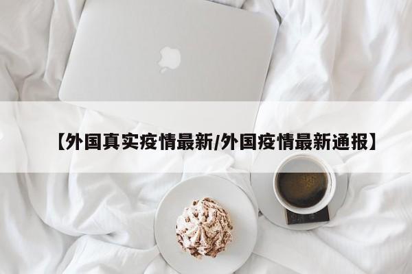【外国真实疫情最新/外国疫情最新通报】