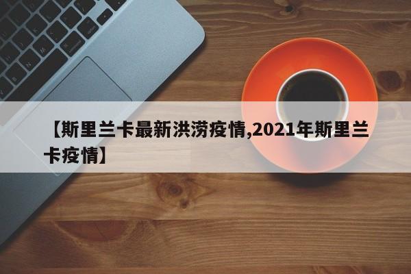 【斯里兰卡最新洪涝疫情,2021年斯里兰卡疫情】