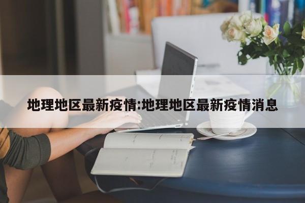 地理地区最新疫情:地理地区最新疫情消息