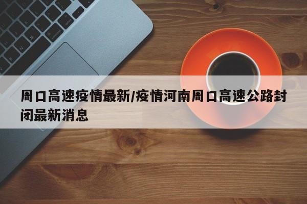 周口高速疫情最新/疫情河南周口高速公路封闭最新消息