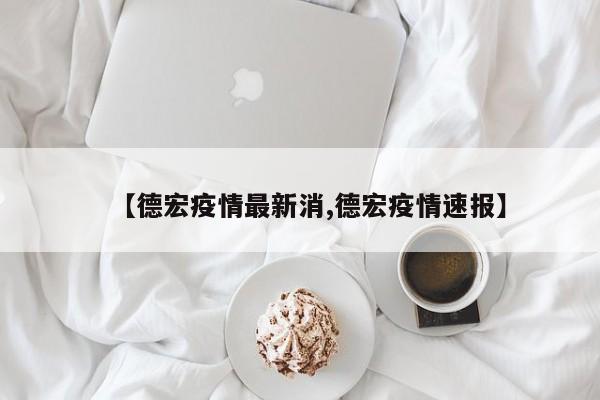 【德宏疫情最新消,德宏疫情速报】