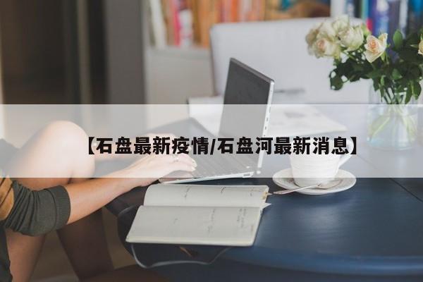 【石盘最新疫情/石盘河最新消息】