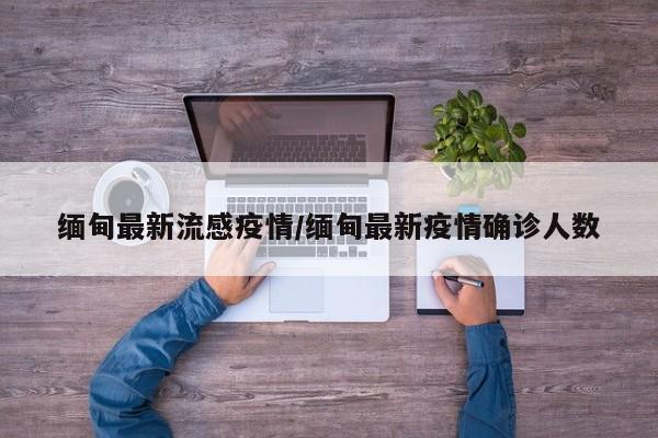 缅甸最新流感疫情/缅甸最新疫情确诊人数