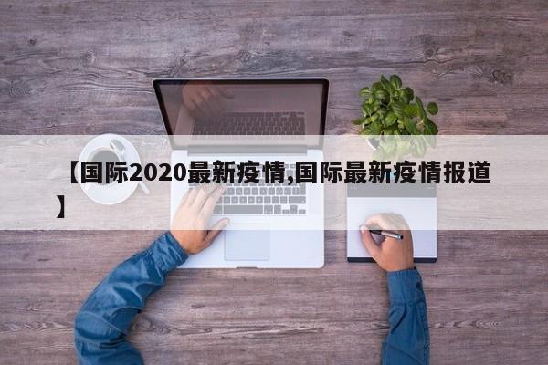 【国际2020最新疫情,国际最新疫情报道】