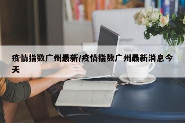 疫情指数广州最新/疫情指数广州最新消息今天
