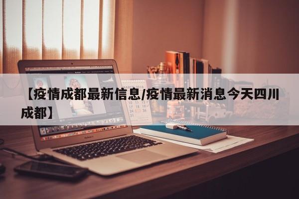 【疫情成都最新信息/疫情最新消息今天四川成都】