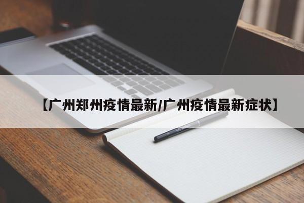 【广州郑州疫情最新/广州疫情最新症状】