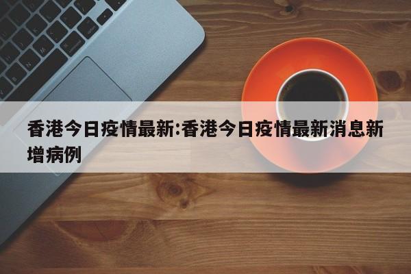 香港今日疫情最新:香港今日疫情最新消息新增病例
