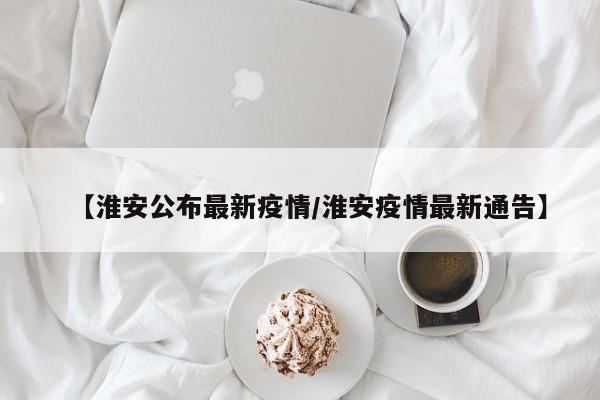 【淮安公布最新疫情/淮安疫情最新通告】