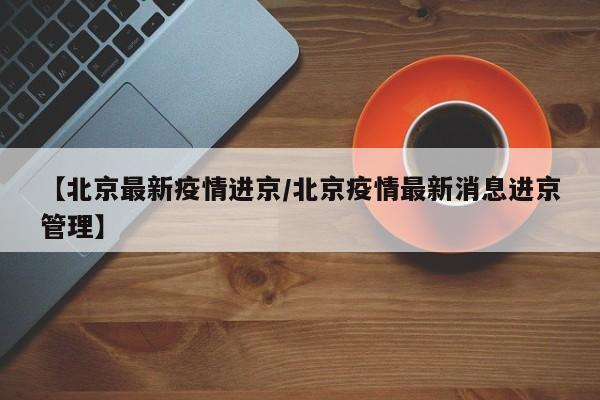 【北京最新疫情进京/北京疫情最新消息进京管理】