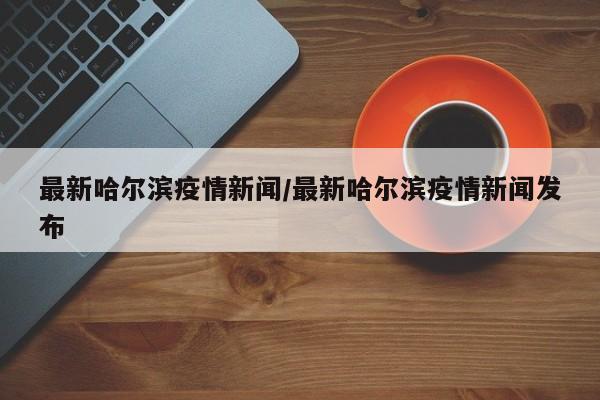 最新哈尔滨疫情新闻/最新哈尔滨疫情新闻发布