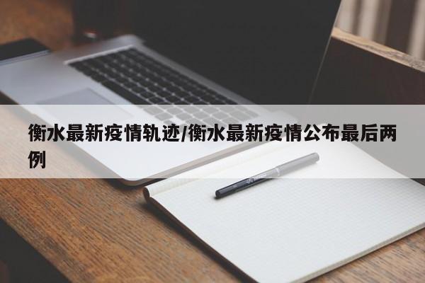 衡水最新疫情轨迹/衡水最新疫情公布最后两例