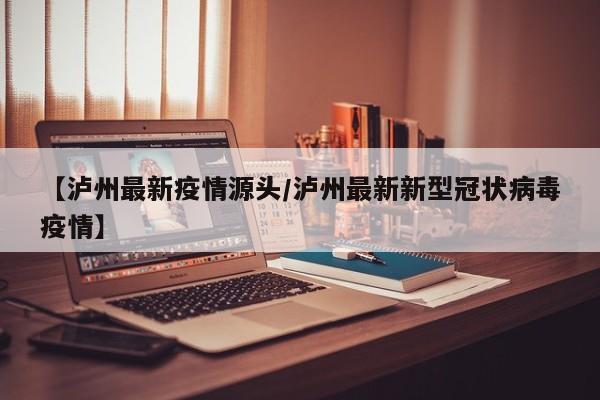 【泸州最新疫情源头/泸州最新新型冠状病毒疫情】