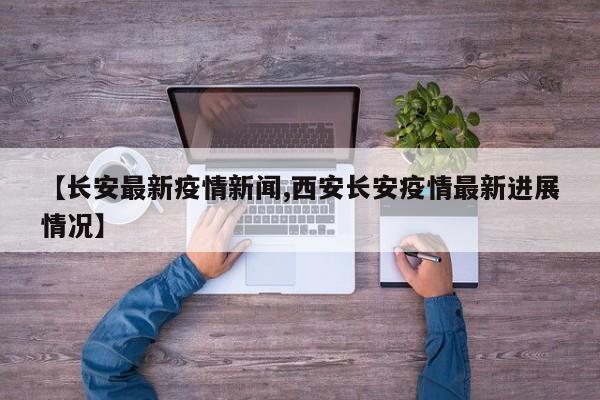 【长安最新疫情新闻,西安长安疫情最新进展情况】