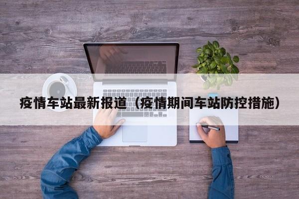 疫情车站最新报道（疫情期间车站防控措施）