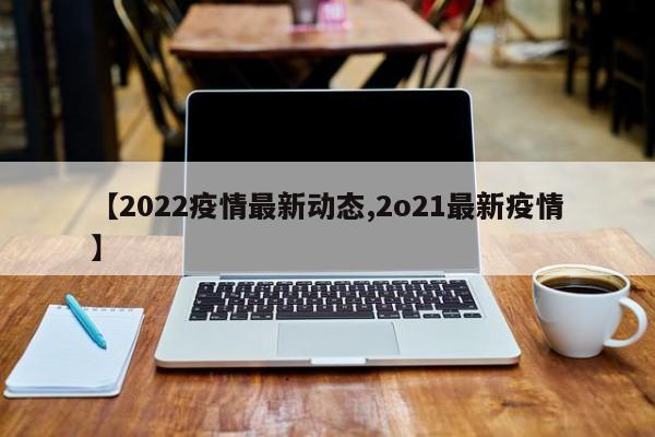 【2022疫情最新动态,2o21最新疫情】