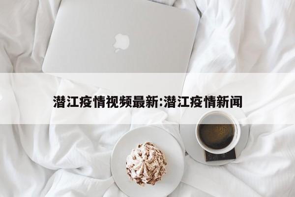 潜江疫情视频最新:潜江疫情新闻