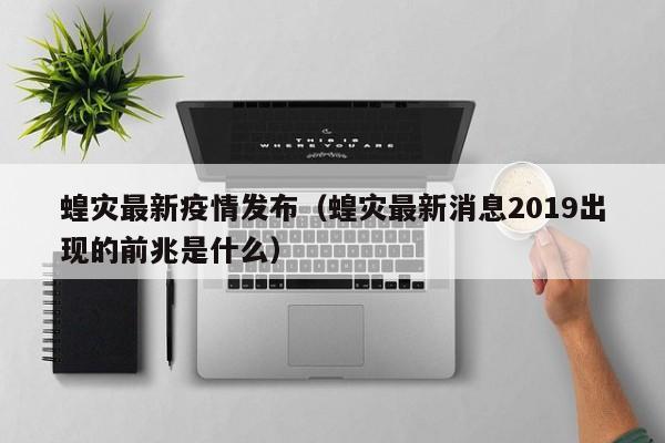 蝗灾最新疫情发布（蝗灾最新消息2019出现的前兆是什么）