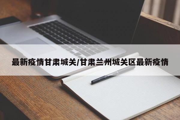 最新疫情甘肃城关/甘肃兰州城关区最新疫情