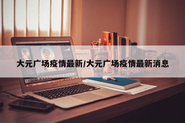 大元广场疫情最新/大元广场疫情最新消息