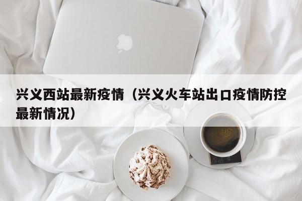 兴义西站最新疫情（兴义火车站出口疫情防控最新情况）