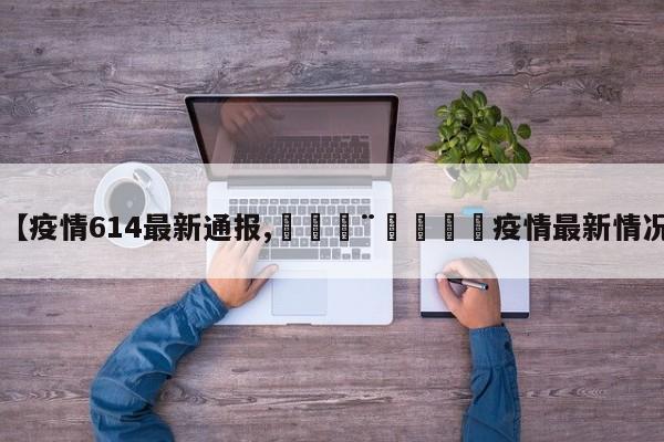 【疫情614最新通报,🇨🇳疫情最新情况】