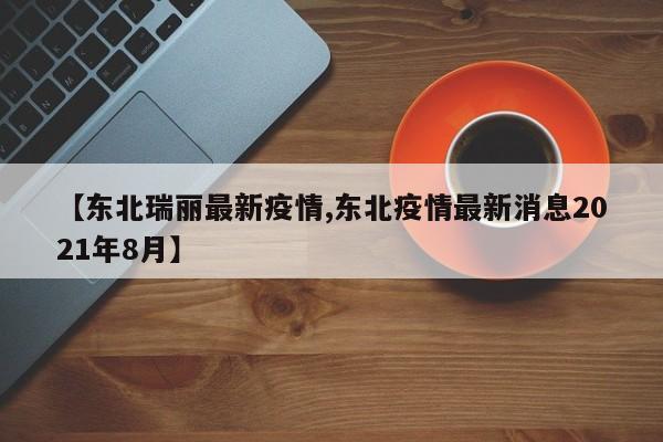 【东北瑞丽最新疫情,东北疫情最新消息2021年8月】