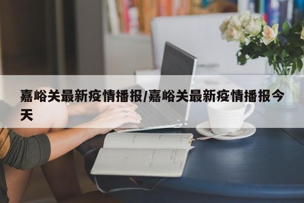 嘉峪关最新疫情播报/嘉峪关最新疫情播报今天