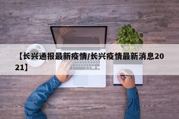 【长兴通报最新疫情/长兴疫情最新消息2021】