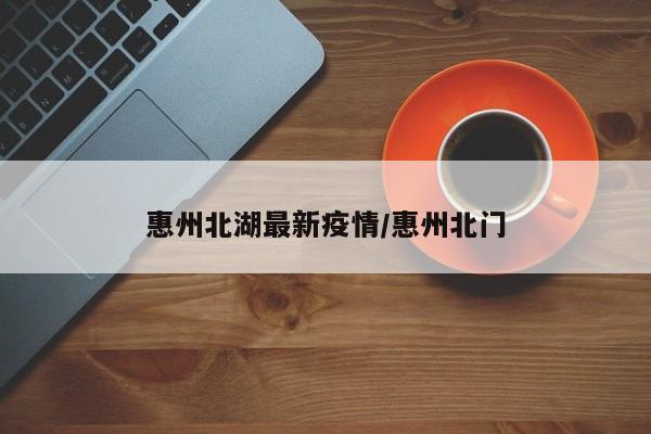 惠州北湖最新疫情/惠州北门