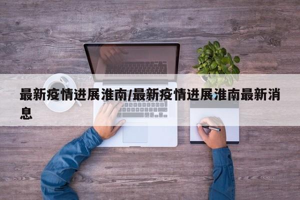 最新疫情进展淮南/最新疫情进展淮南最新消息