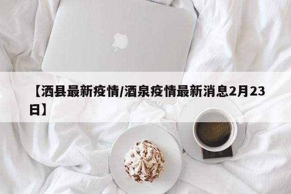 【洒县最新疫情/酒泉疫情最新消息2月23日】