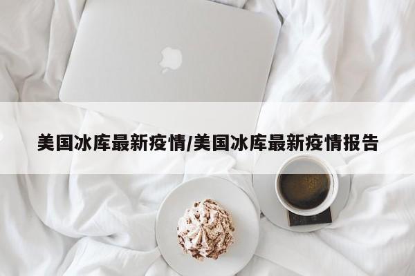 美国冰库最新疫情/美国冰库最新疫情报告