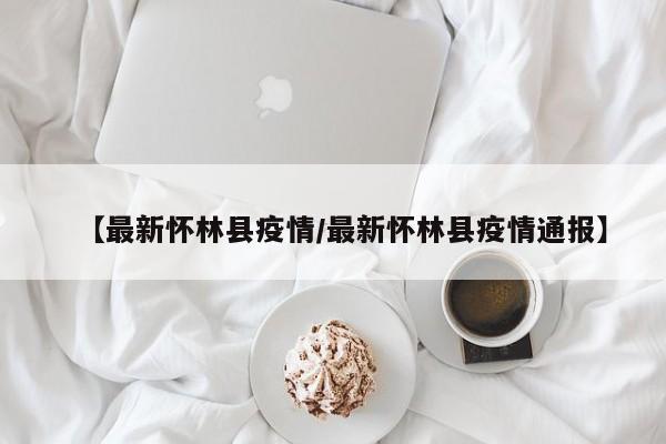【最新怀林县疫情/最新怀林县疫情通报】