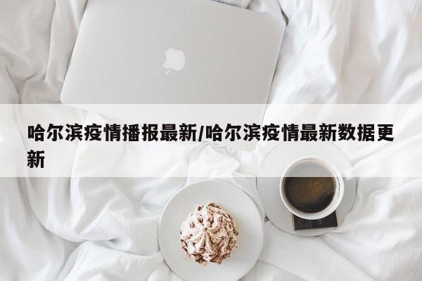 哈尔滨疫情播报最新/哈尔滨疫情最新数据更新