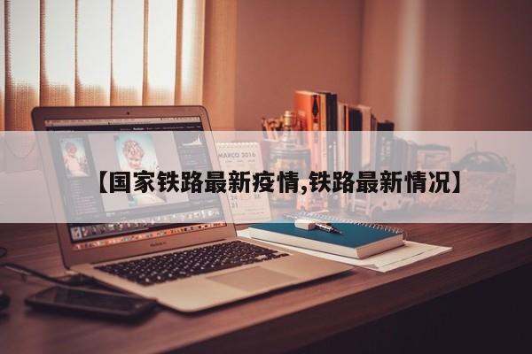 【国家铁路最新疫情,铁路最新情况】
