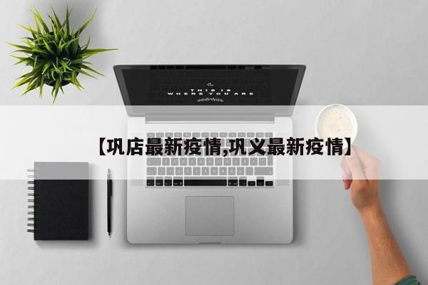 【巩店最新疫情,巩义最新疫情】